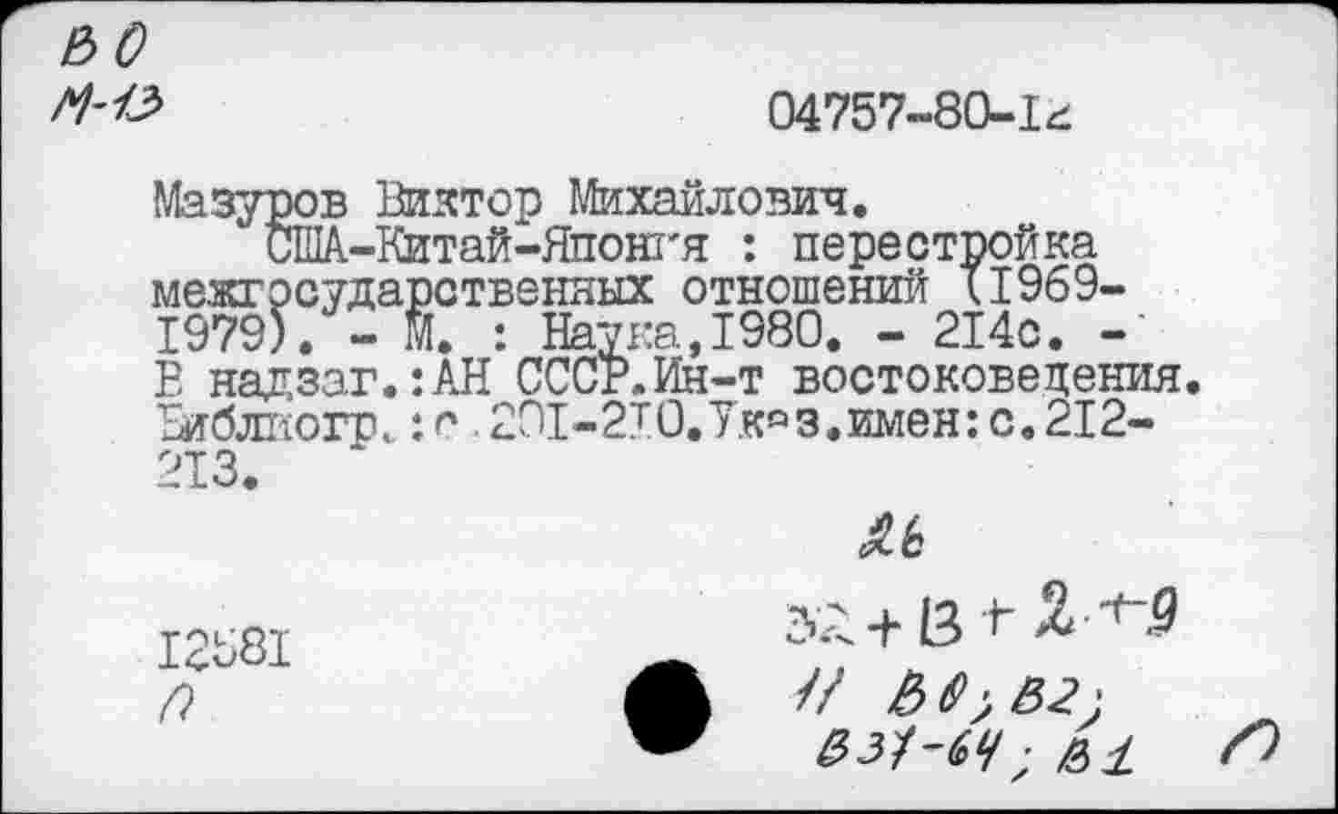 ﻿ЬО
04757-80-1^
Мазуров Виктор Михайлович.
‘ США-Китай-Японт'я : перестройка межгосударственных отношений 11969-1979). - М. : Наука,1980. - 214с. -’ В надзаг.:АН СССР.Ин-т востоковедения. Виблиогр. :с 201-2Т0.Укс,з.имен:с.212-213.
^6
12581	_	+
&з^-ач ■ е>± Л